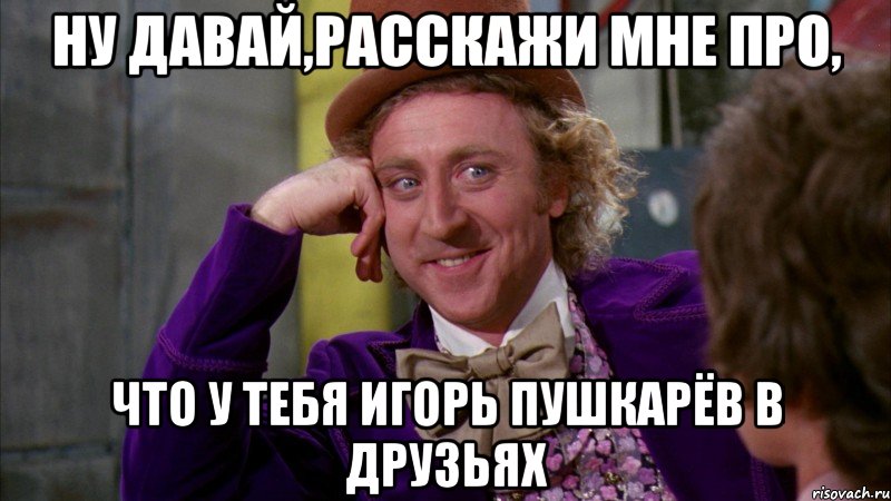 ну давай,расскажи мне про, что у тебя игорь пушкарёв в друзьях, Мем Ну давай расскажи (Вилли Вонка)