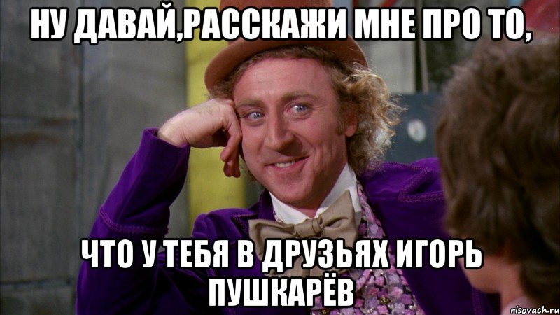 ну давай,расскажи мне про то, что у тебя в друзьях игорь пушкарёв, Мем Ну давай расскажи (Вилли Вонка)