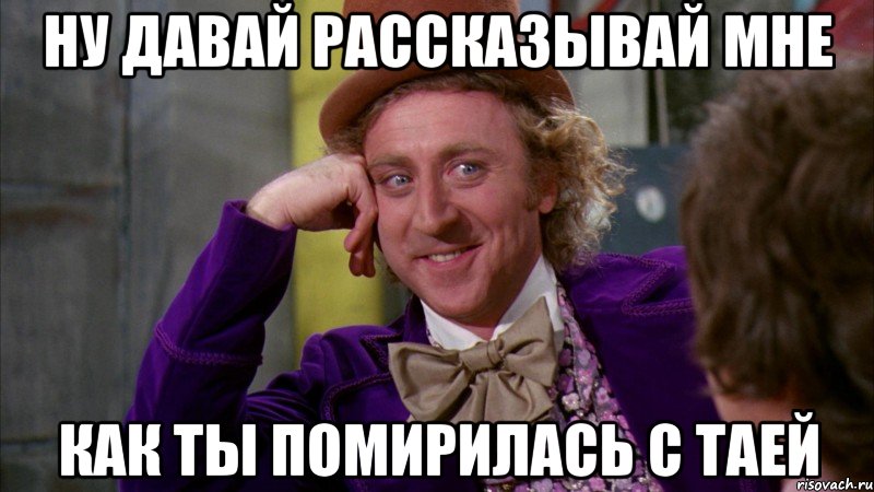 ну давай рассказывай мне как ты помирилась с таей, Мем Ну давай расскажи (Вилли Вонка)