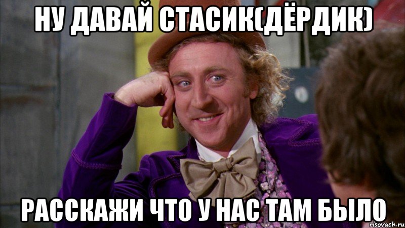 ну давай стасик(дёрдик) расскажи что у нас там было, Мем Ну давай расскажи (Вилли Вонка)