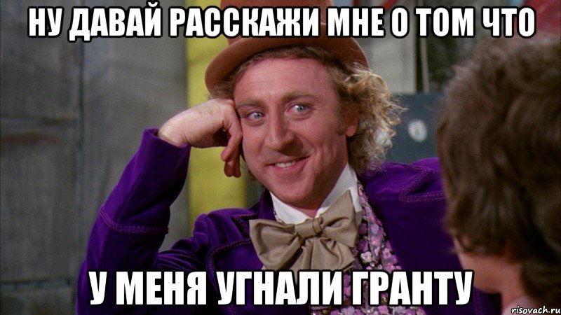 ну давай расскажи мне о том что у меня угнали гранту, Мем Ну давай расскажи (Вилли Вонка)