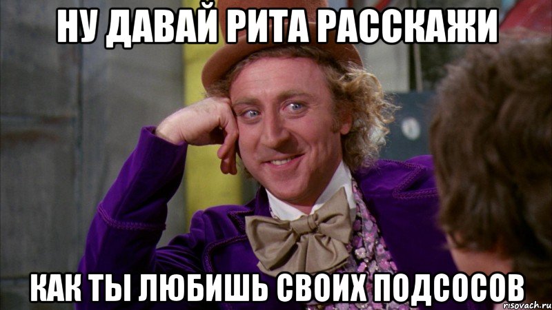 ну давай рита расскажи как ты любишь своих подсосов, Мем Ну давай расскажи (Вилли Вонка)