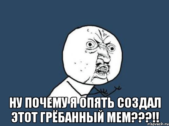  ну почему я опять создал этот грёбанный мем???!!, Мем Ну почему