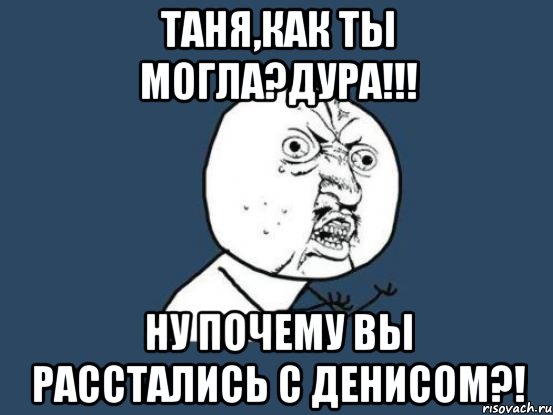 таня,как ты могла?дура!!! ну почему вы расстались с денисом?!, Мем Ну почему