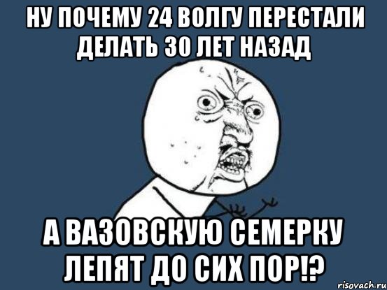 ну почему 24 волгу перестали делать 30 лет назад а вазовскую семерку лепят до сих пор!?, Мем Ну почему