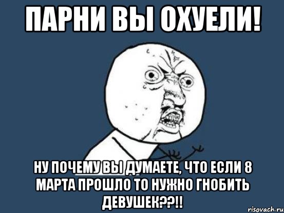 парни вы охуели! ну почему вы думаете, что если 8 марта прошло то нужно гнобить девушек??!!, Мем Ну почему