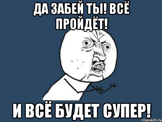 да забей ты! всё пройдёт! и всё будет супер!, Мем Ну почему