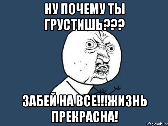 ну почему ты грустишь??? забей на все!!!жизнь прекрасна!, Мем Ну почему