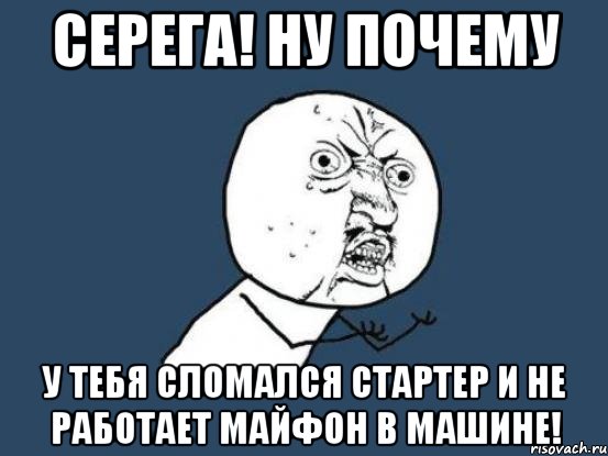 серега! ну почему у тебя сломался стартер и не работает майфон в машине!, Мем Ну почему