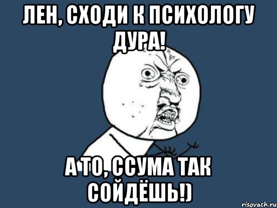 лен, сходи к психологу дура! а то, ссума так сойдёшь!), Мем Ну почему