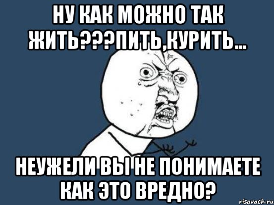 ну как можно так жить???пить,курить... неужели вы не понимаете как это вредно?, Мем Ну почему