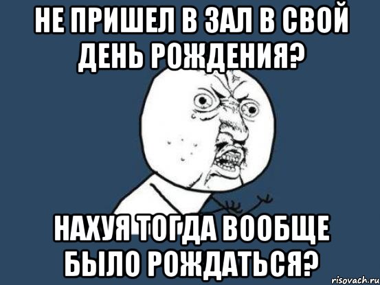 не пришел в зал в свой день рождения? нахуя тогда вообще было рождаться?, Мем Ну почему