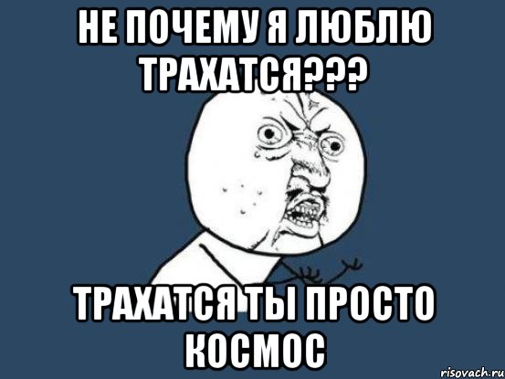 не почему я люблю трахатся??? трахатся ты просто космос, Мем Ну почему