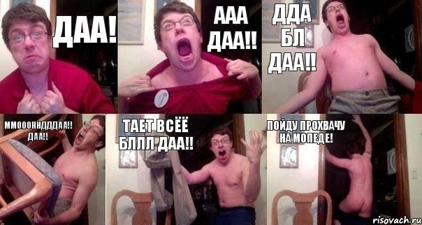 ДАА! ААА ДАА!! ДДА бл ДАА!! ММоооннДДДАА!! ДАА!! ТАЕТ ВСЁЁ Бллл ДАА!! Пойду ПРОХВАЧУ на мопеде!