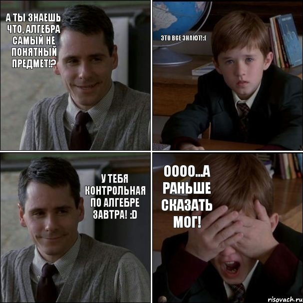 А ты знаешь что, алгебра самый не понятный предмет!? Это все знают!:( У тебя контрольная по алгебре завтра! :D Оооо...А раньше сказать мог!