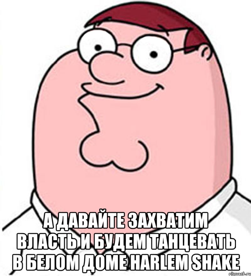  а давайте захватим власть и будем танцевать в белом доме harlem shake, Мем Питер Гриффин