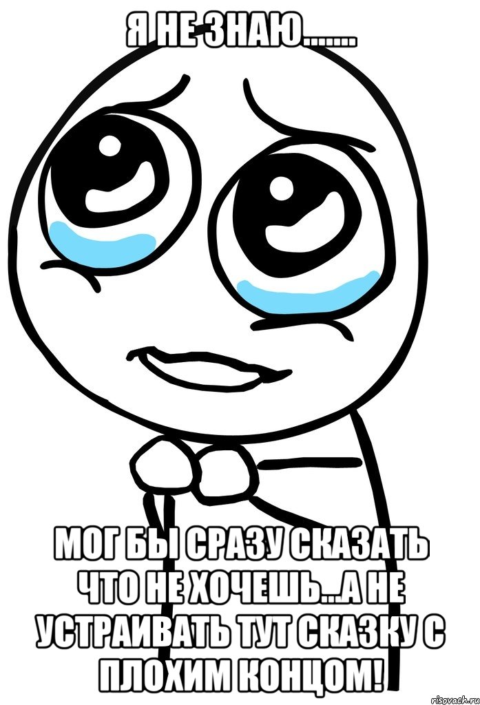 я не знаю....... мог бы сразу сказать что не хочешь...а не устраивать тут сказку с плохим концом!, Мем  ну пожалуйста (please)