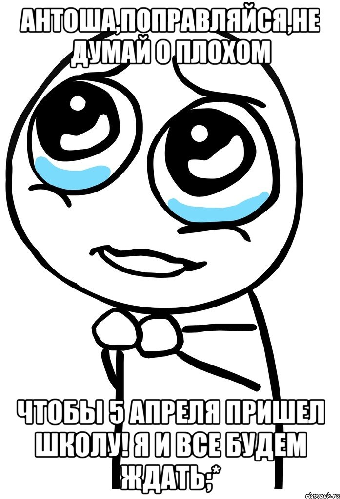 антоша,поправляйся,не думай о плохом чтобы 5 апреля пришел школу! я и все будем ждать;*, Мем  ну пожалуйста (please)