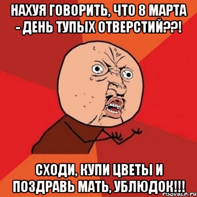 нахуя говорить, что 8 марта - день тупых отверстий??! сходи, купи цветы и поздравь мать, ублюдок!!!, Мем Почему