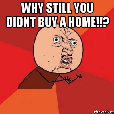 why still you didnt buy a home!!? , Мем Почему