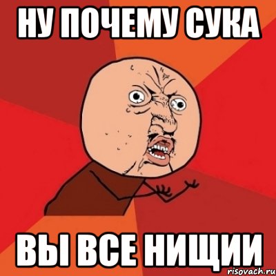 ну почему сука вы все нищии