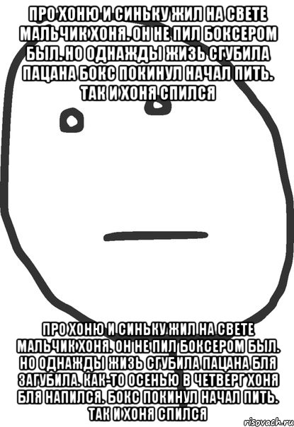 про хоню и синьку жил на свете мальчик хоня. он не пил боксером был. но однажды жизь сгубила пацана бокс покинул начал пить. так и хоня спился про хоню и синьку жил на свете мальчик хоня. он не пил боксером был. но однажды жизь сгубила пацана бля загубила. как-то осенью в четверг хоня бля напился. бокс покинул начал пить. так и хоня спился, Мем покер фейс