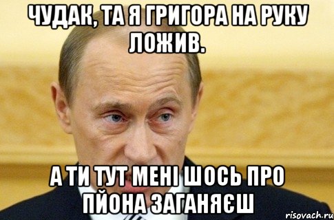 чудак, та я григора на руку ложив. а ти тут мені шось про пйона заганяєш, Мем путин