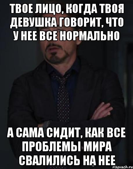 твое лицо, когда твоя девушка говорит, что у нее все нормально а сама сидит, как все проблемы мира свалились на нее