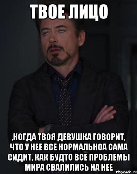 твое лицо ,когда твоя девушка говорит, что у нее все нормальноа сама сидит, как будто все проблемы мира свалились на нее