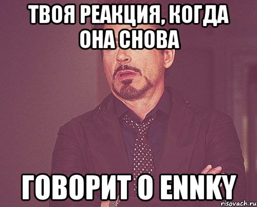 твоя реакция, когда она снова говорит о ennky