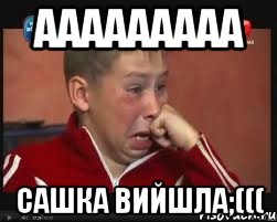 ааааааааа сашка вийшла;(((