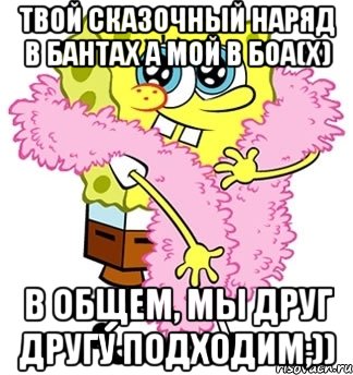 твой сказочный наряд в бантах а мой в боа(х) в общем, мы друг другу подходим;)), Мем Спанч боб