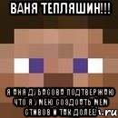 ваня тепляшин!!! я аня дубасова подтвержаю что я умею создоать мем стивов и так долее!