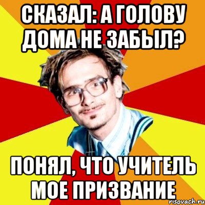 сказал: а голову дома не забыл? понял, что учитель мое призвание, Мем   Студент практикант