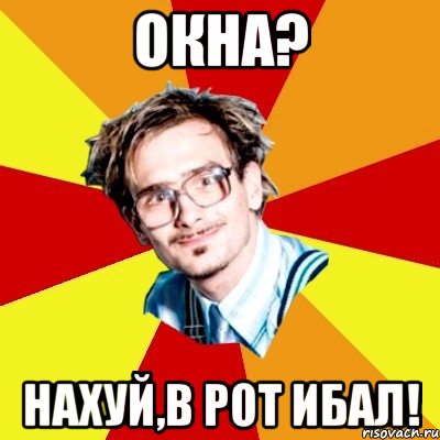 окна? нахуй,в рот ибал!