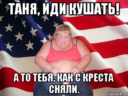 таня, иди кушать! а то тебя, как с креста сняли.