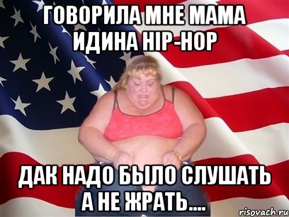 говорила мне мама идина hip-hop дак надо было слушать а не жрать....