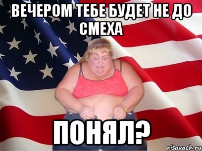 вечером тебе будет не до смеха понял?