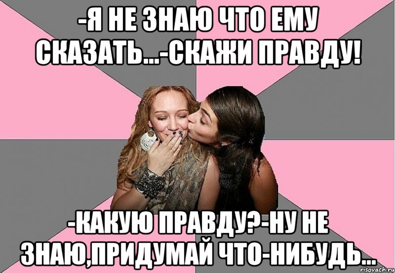 -я не знаю что ему сказать...-скажи правду! -какую правду?-ну не знаю,придумай что-нибудь...
