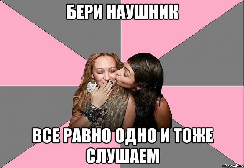 бери наушник все равно одно и тоже слушаем