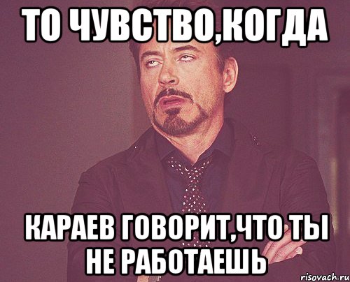 то чувство,когда караев говорит,что ты не работаешь, Мем твое выражение лица