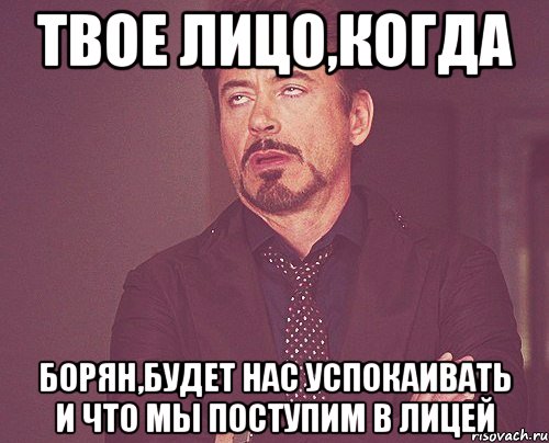 твое лицо,когда борян,будет нас успокаивать и что мы поступим в лицей, Мем твое выражение лица