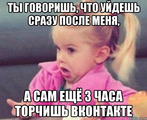 ты говоришь, что уйдешь сразу после меня, а сам ещё 3 часа торчишь вконтакте, Мем  Ты говоришь (девочка возмущается)