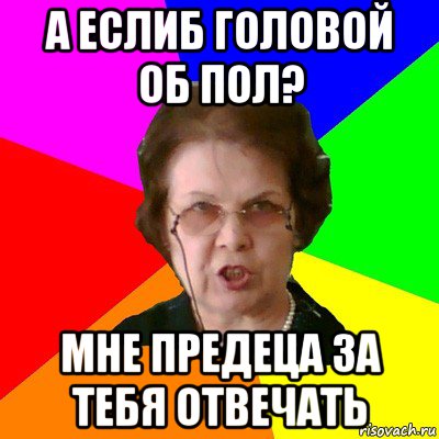 а еслиб головой об пол? мне предеца за тебя отвечать, Мем Типичная училка