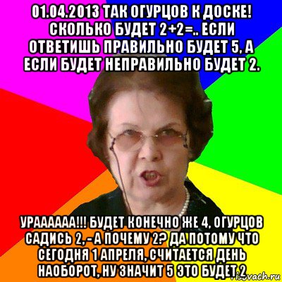 01.04.2013 так огурцов к доске! сколько будет 2+2=.. если ответишь правильно будет 5, а если будет неправильно будет 2. ураааааа!!! будет конечно же 4, огурцов садись 2, - а почему 2? да потому что сегодня 1 апреля, считается день наоборот, ну значит 5 это будет 2, Мем Типичная училка