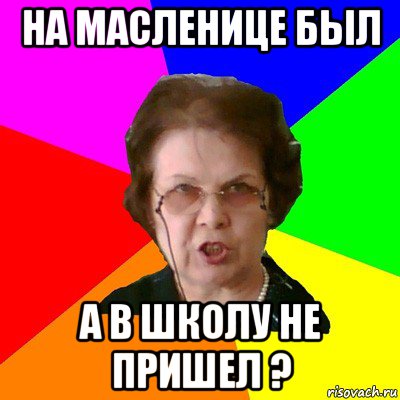 на масленице был а в школу не пришел ?, Мем Типичная училка