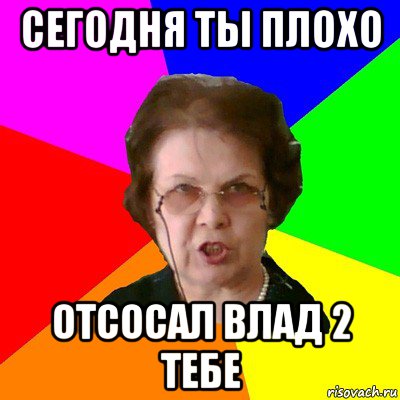 сегодня ты плохо отсосал влад 2 тебе, Мем Типичная училка