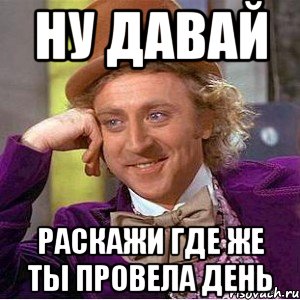 ну давай раскажи где же ты провела день, Мем Ну давай расскажи (Вилли Вонка)