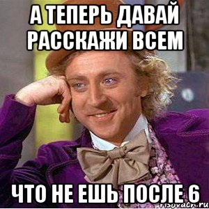 а теперь давай расскажи всем что не ешь после 6, Мем Ну давай расскажи (Вилли Вонка)