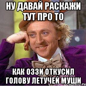 ну давай раскажи тут про то как оззи откусил голову летучей муши, Мем Ну давай расскажи (Вилли Вонка)